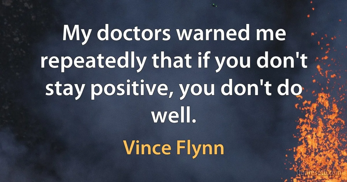 My doctors warned me repeatedly that if you don't stay positive, you don't do well. (Vince Flynn)