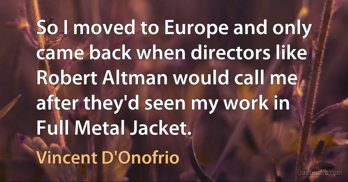 So I moved to Europe and only came back when directors like Robert Altman would call me after they'd seen my work in Full Metal Jacket. (Vincent D'Onofrio)