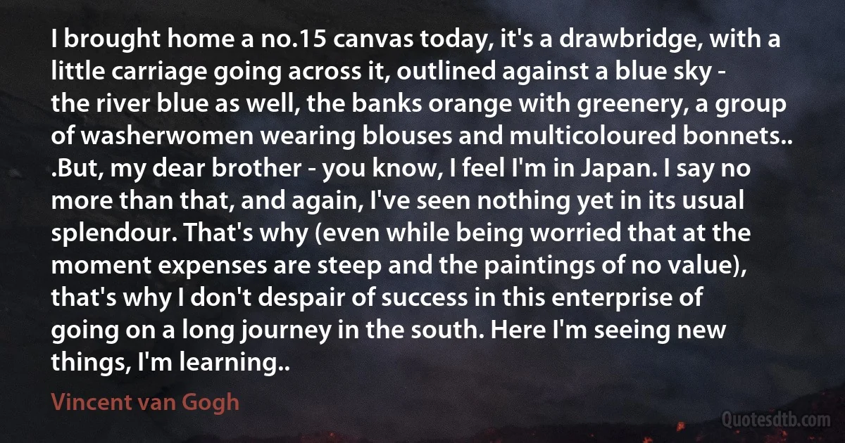 I brought home a no.15 canvas today, it's a drawbridge, with a little carriage going across it, outlined against a blue sky - the river blue as well, the banks orange with greenery, a group of washerwomen wearing blouses and multicoloured bonnets.. .But, my dear brother - you know, I feel I'm in Japan. I say no more than that, and again, I've seen nothing yet in its usual splendour. That's why (even while being worried that at the moment expenses are steep and the paintings of no value), that's why I don't despair of success in this enterprise of going on a long journey in the south. Here I'm seeing new things, I'm learning.. (Vincent van Gogh)