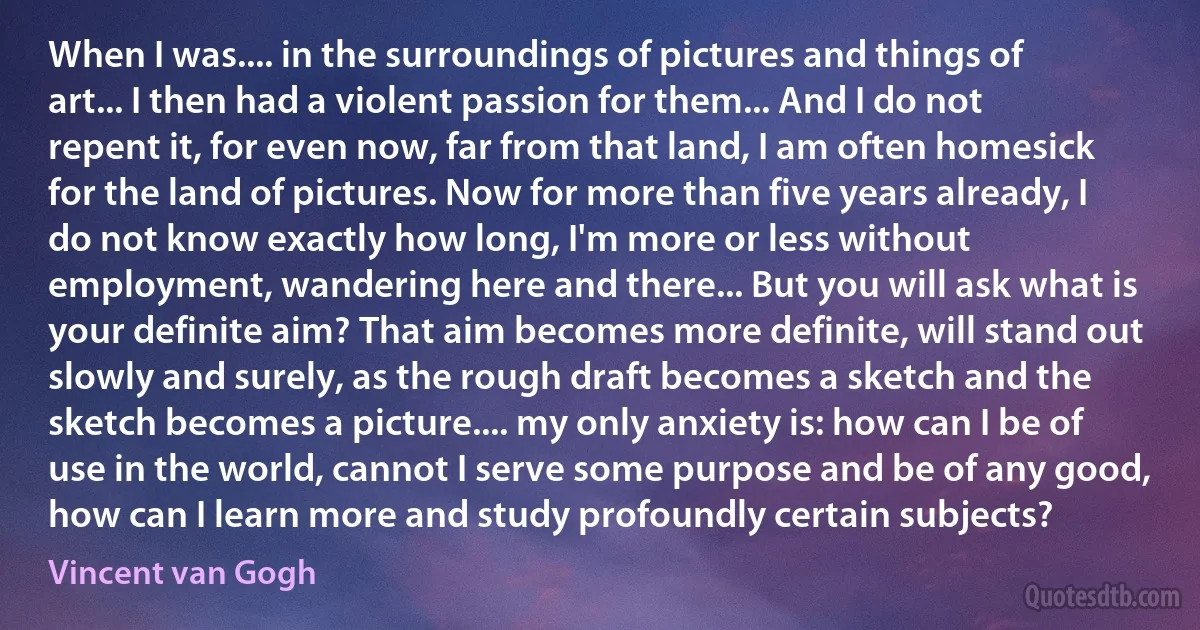 When I was.... in the surroundings of pictures and things of art... I then had a violent passion for them... And I do not repent it, for even now, far from that land, I am often homesick for the land of pictures. Now for more than five years already, I do not know exactly how long, I'm more or less without employment, wandering here and there... But you will ask what is your definite aim? That aim becomes more definite, will stand out slowly and surely, as the rough draft becomes a sketch and the sketch becomes a picture.... my only anxiety is: how can I be of use in the world, cannot I serve some purpose and be of any good, how can I learn more and study profoundly certain subjects? (Vincent van Gogh)