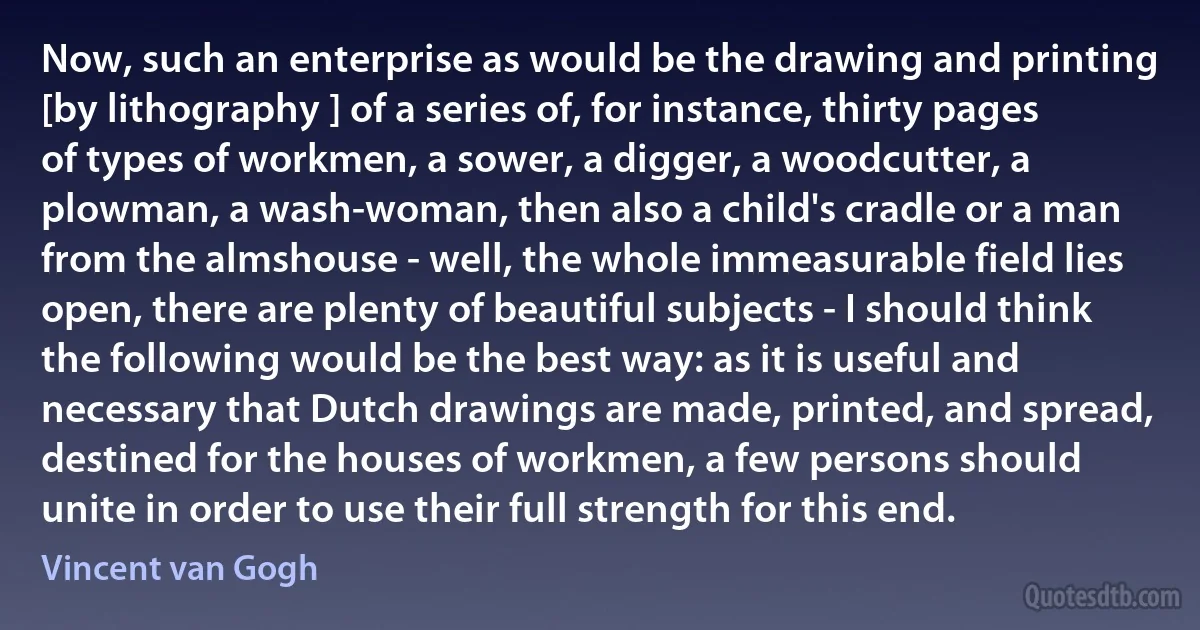 Now, such an enterprise as would be the drawing and printing [by lithography ] of a series of, for instance, thirty pages of types of workmen, a sower, a digger, a woodcutter, a plowman, a wash-woman, then also a child's cradle or a man from the almshouse - well, the whole immeasurable field lies open, there are plenty of beautiful subjects - I should think the following would be the best way: as it is useful and necessary that Dutch drawings are made, printed, and spread, destined for the houses of workmen, a few persons should unite in order to use their full strength for this end. (Vincent van Gogh)