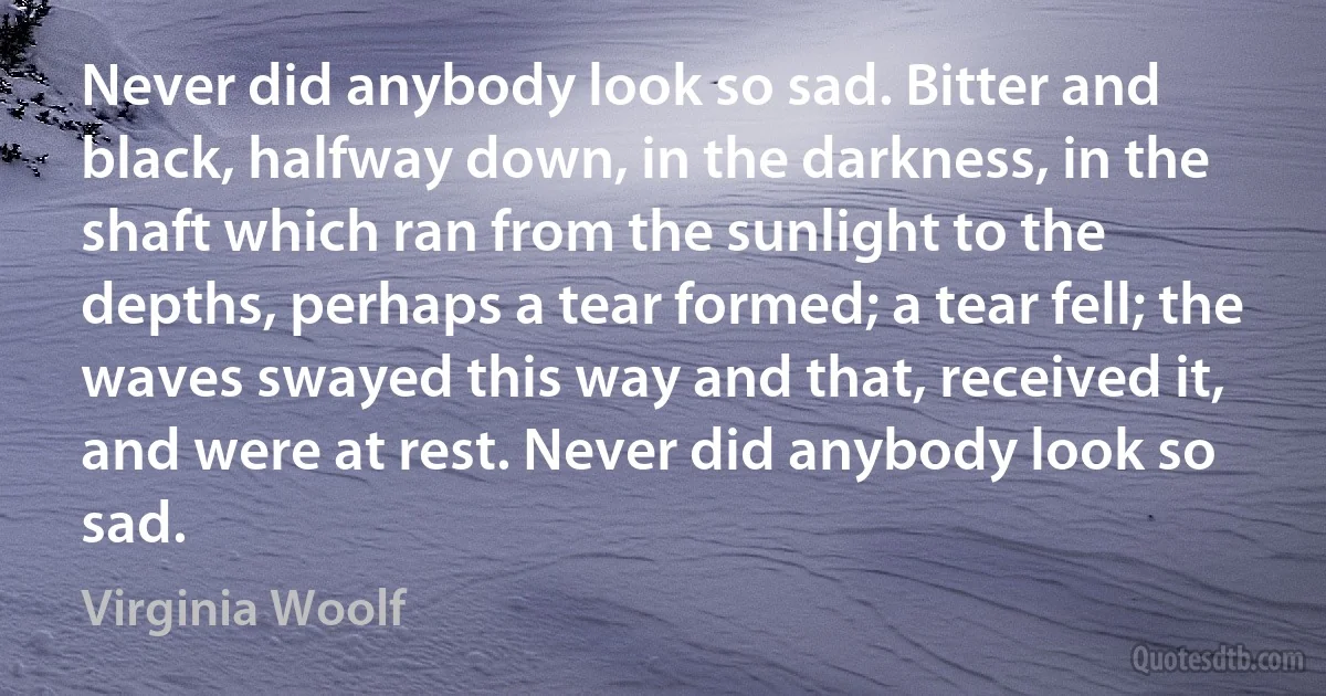 Never did anybody look so sad. Bitter and black, halfway down, in the darkness, in the shaft which ran from the sunlight to the depths, perhaps a tear formed; a tear fell; the waves swayed this way and that, received it, and were at rest. Never did anybody look so sad. (Virginia Woolf)