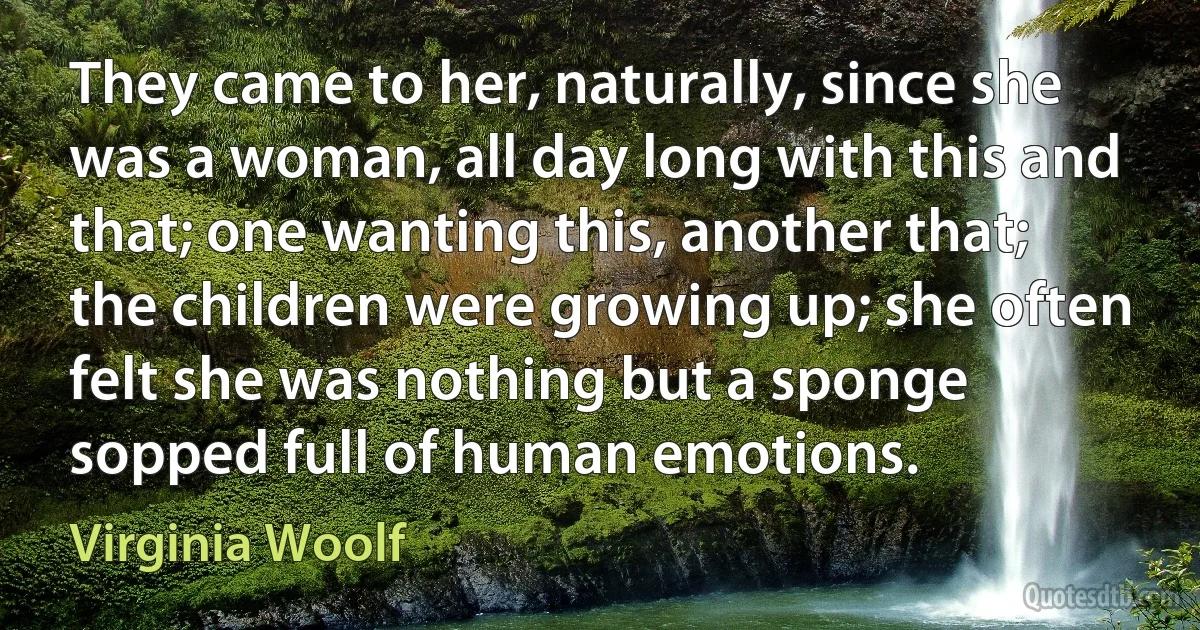 They came to her, naturally, since she was a woman, all day long with this and that; one wanting this, another that; the children were growing up; she often felt she was nothing but a sponge sopped full of human emotions. (Virginia Woolf)