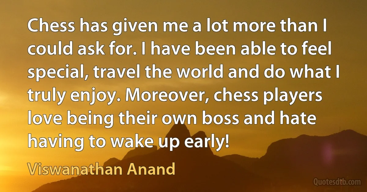 Chess has given me a lot more than I could ask for. I have been able to feel special, travel the world and do what I truly enjoy. Moreover, chess players love being their own boss and hate having to wake up early! (Viswanathan Anand)