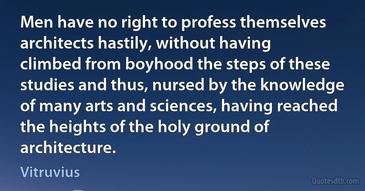 Men have no right to profess themselves architects hastily, without having climbed from boyhood the steps of these studies and thus, nursed by the knowledge of many arts and sciences, having reached the heights of the holy ground of architecture. (Vitruvius)