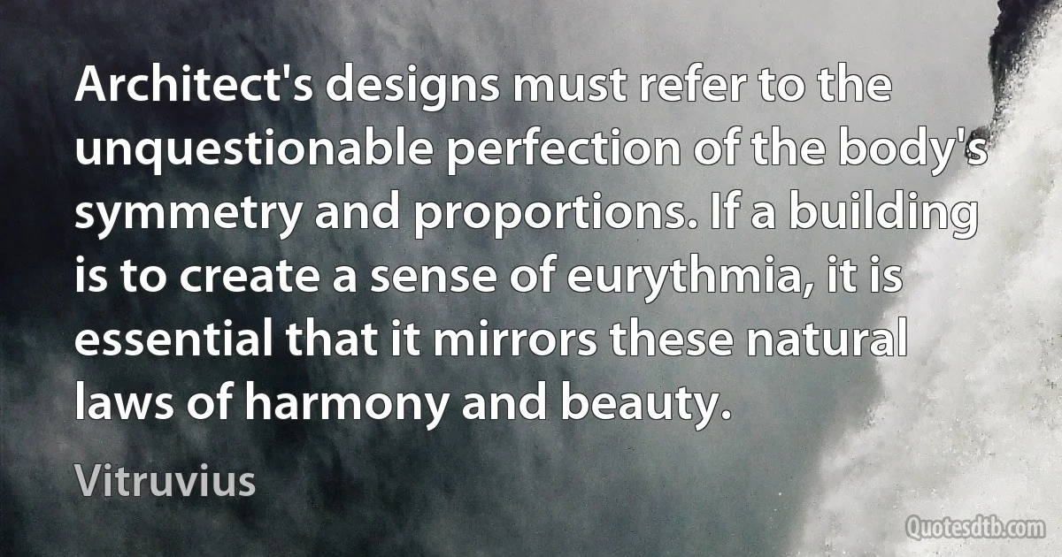 Architect's designs must refer to the unquestionable perfection of the body's symmetry and proportions. If a building is to create a sense of eurythmia, it is essential that it mirrors these natural laws of harmony and beauty. (Vitruvius)