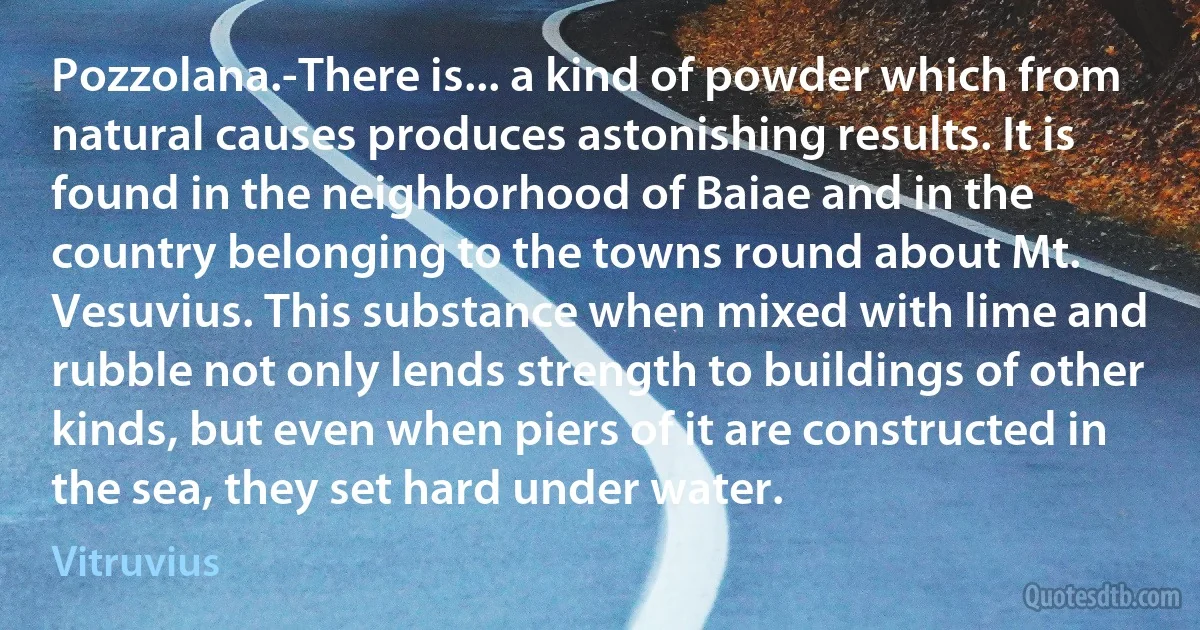 Pozzolana.-There is... a kind of powder which from natural causes produces astonishing results. It is found in the neighborhood of Baiae and in the country belonging to the towns round about Mt. Vesuvius. This substance when mixed with lime and rubble not only lends strength to buildings of other kinds, but even when piers of it are constructed in the sea, they set hard under water. (Vitruvius)