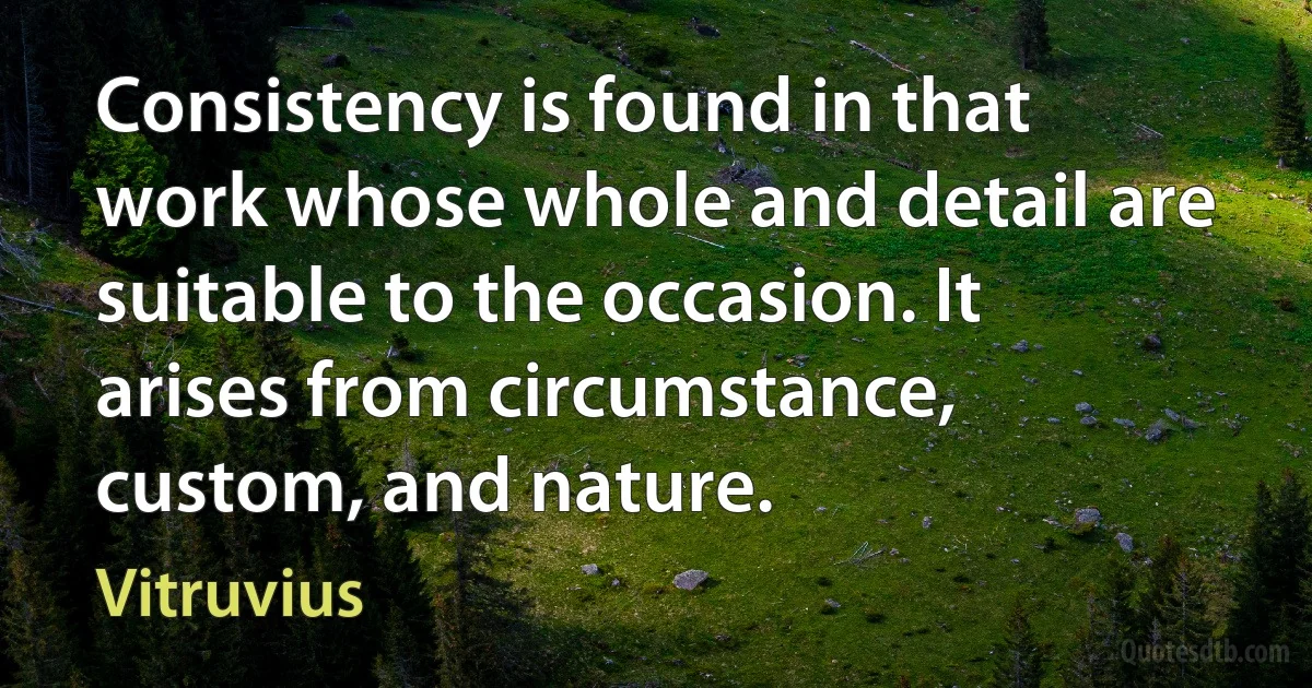 Consistency is found in that work whose whole and detail are suitable to the occasion. It arises from circumstance, custom, and nature. (Vitruvius)