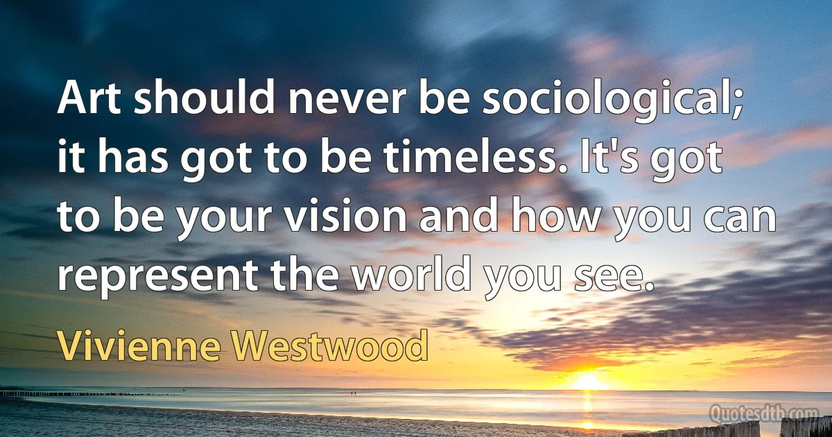 Art should never be sociological; it has got to be timeless. It's got to be your vision and how you can represent the world you see. (Vivienne Westwood)