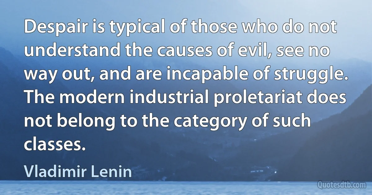 Despair is typical of those who do not understand the causes of evil, see no way out, and are incapable of struggle. The modern industrial proletariat does not belong to the category of such classes. (Vladimir Lenin)