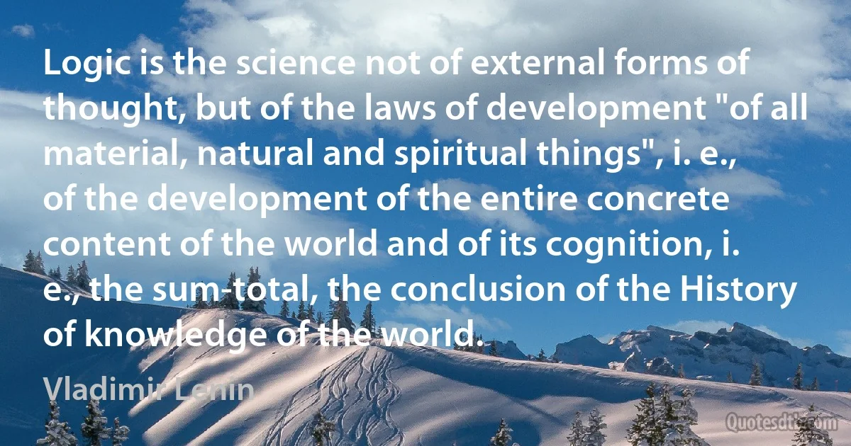 Logic is the science not of external forms of thought, but of the laws of development "of all material, natural and spiritual things", i. e., of the development of the entire concrete content of the world and of its cognition, i. e., the sum-total, the conclusion of the History of knowledge of the world. (Vladimir Lenin)