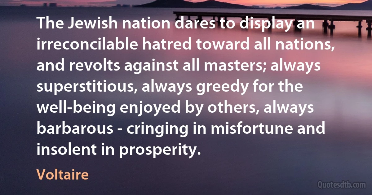 The Jewish nation dares to display an irreconcilable hatred toward all nations, and revolts against all masters; always superstitious, always greedy for the well-being enjoyed by others, always barbarous - cringing in misfortune and insolent in prosperity. (Voltaire)