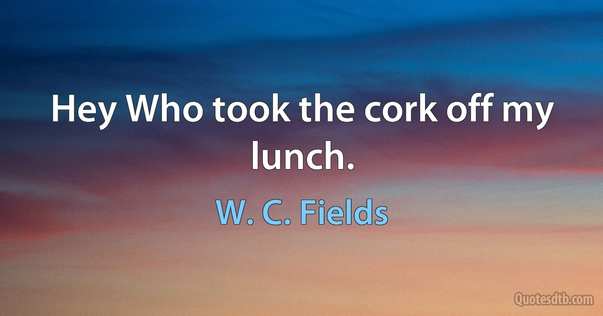 Hey Who took the cork off my lunch. (W. C. Fields)