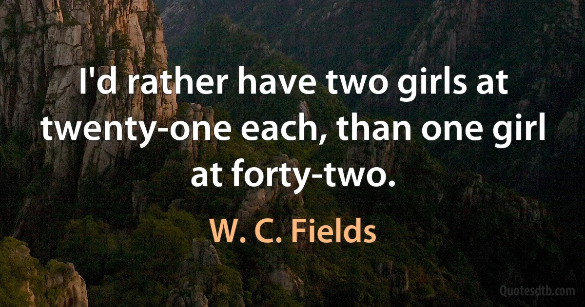 I'd rather have two girls at twenty-one each, than one girl at forty-two. (W. C. Fields)