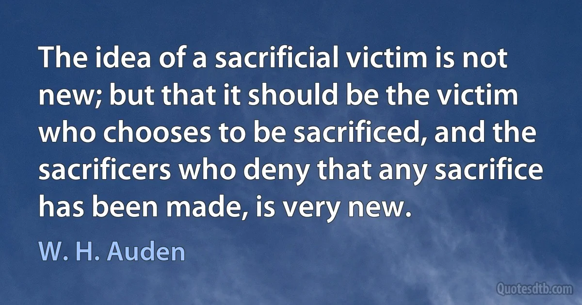 The idea of a sacrificial victim is not new; but that it should be the victim who chooses to be sacrificed, and the sacrificers who deny that any sacrifice has been made, is very new. (W. H. Auden)