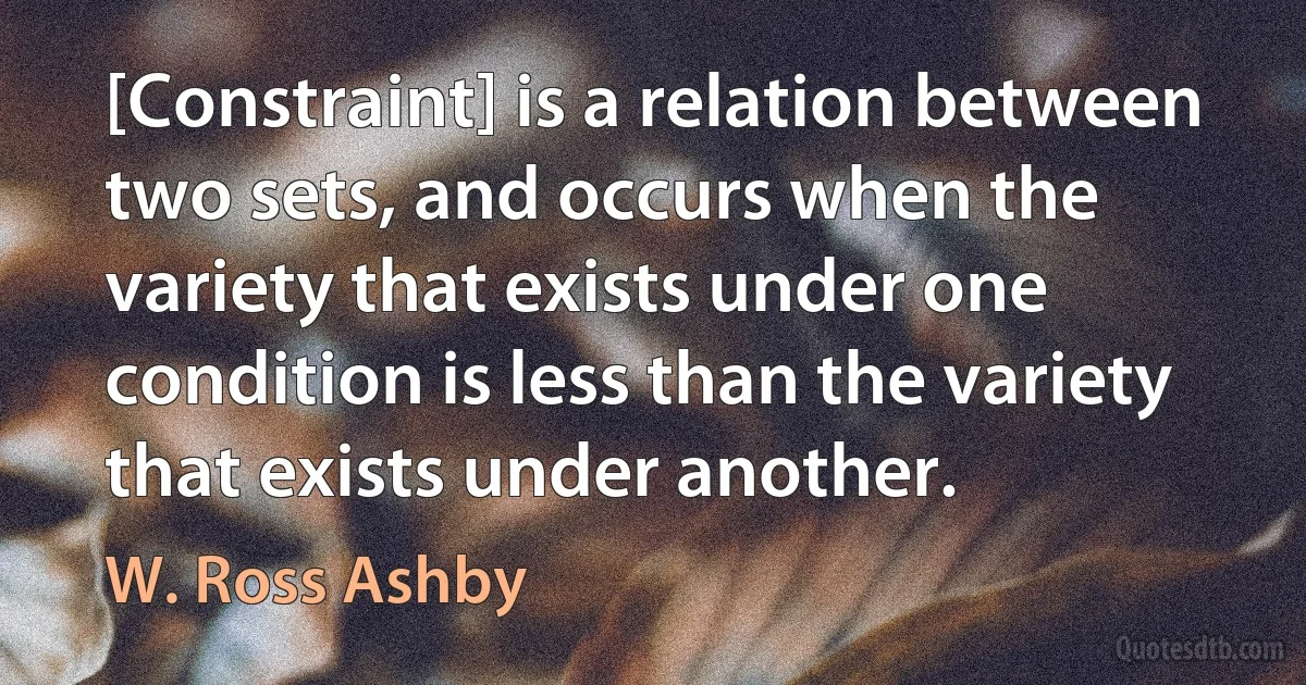 [Constraint] is a relation between two sets, and occurs when the variety that exists under one condition is less than the variety that exists under another. (W. Ross Ashby)