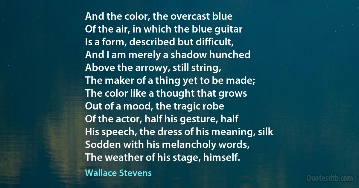 And the color, the overcast blue
Of the air, in which the blue guitar
Is a form, described but difficult,
And I am merely a shadow hunched
Above the arrowy, still string,
The maker of a thing yet to be made;
The color like a thought that grows
Out of a mood, the tragic robe
Of the actor, half his gesture, half
His speech, the dress of his meaning, silk
Sodden with his melancholy words,
The weather of his stage, himself. (Wallace Stevens)