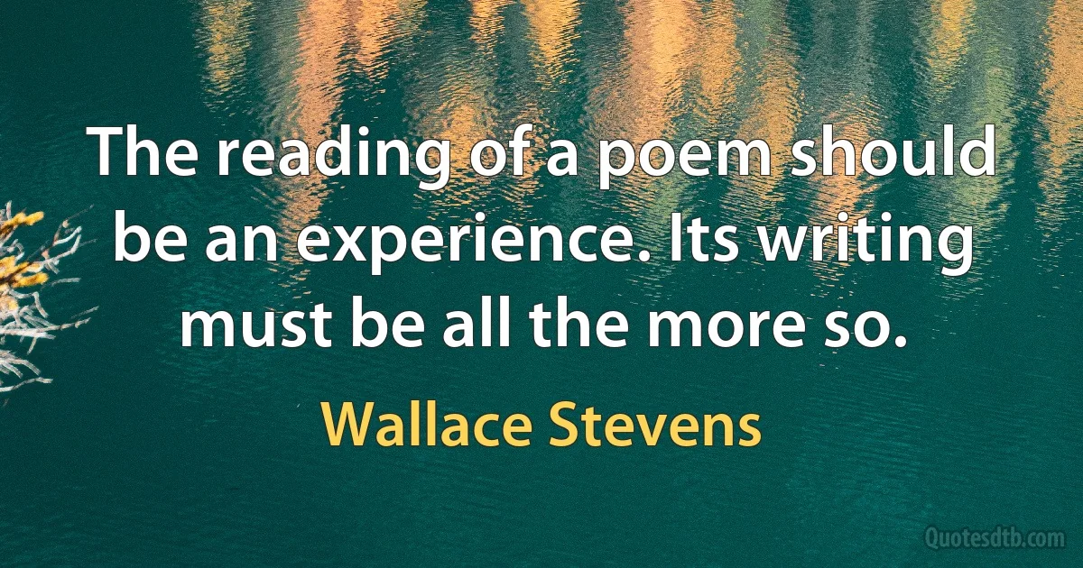 The reading of a poem should be an experience. Its writing must be all the more so. (Wallace Stevens)