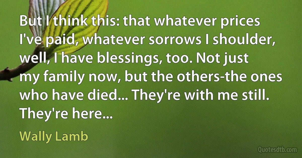 But I think this: that whatever prices I've paid, whatever sorrows I shoulder, well, I have blessings, too. Not just my family now, but the others-the ones who have died... They're with me still. They're here... (Wally Lamb)