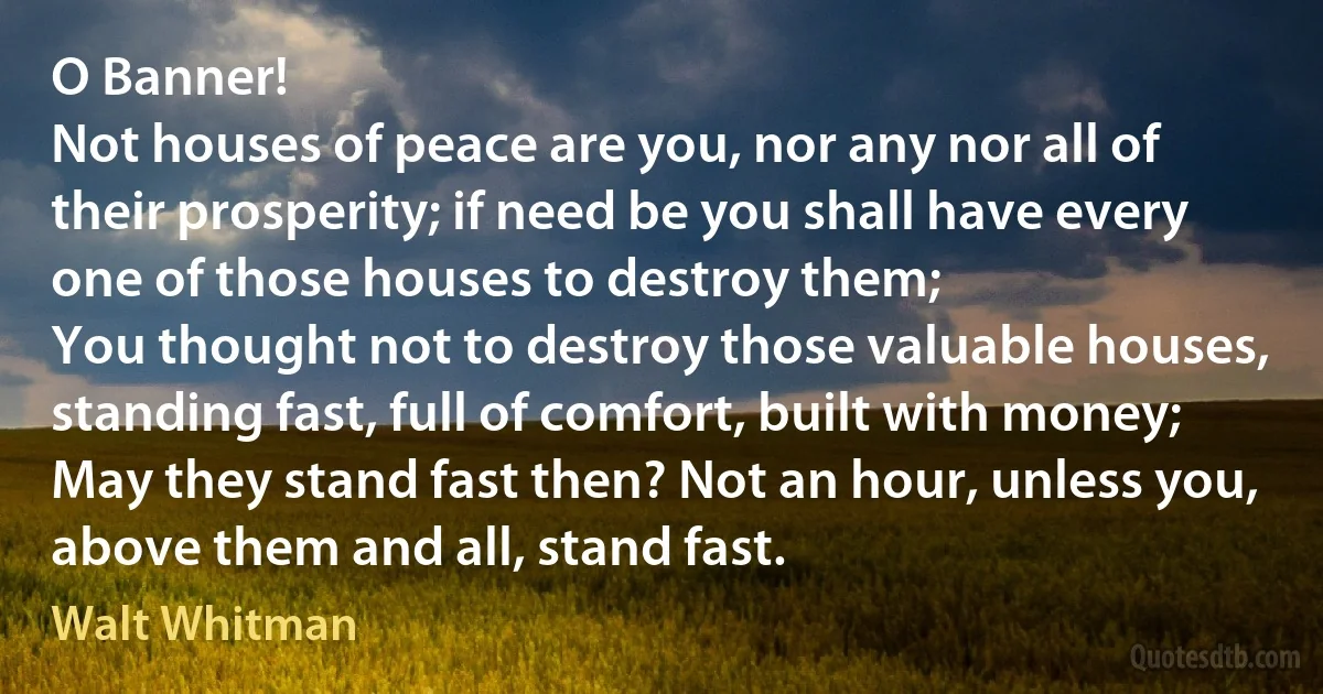 O Banner!
Not houses of peace are you, nor any nor all of their prosperity; if need be you shall have every one of those houses to destroy them;
You thought not to destroy those valuable houses, standing fast, full of comfort, built with money;
May they stand fast then? Not an hour, unless you, above them and all, stand fast. (Walt Whitman)