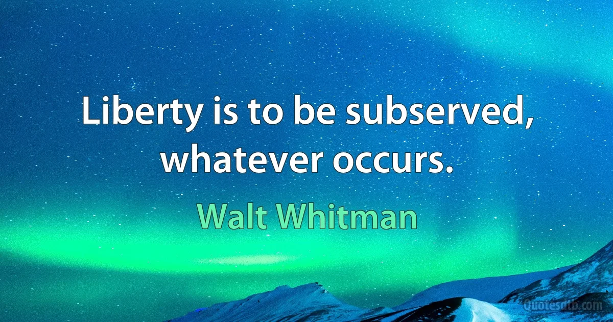 Liberty is to be subserved, whatever occurs. (Walt Whitman)