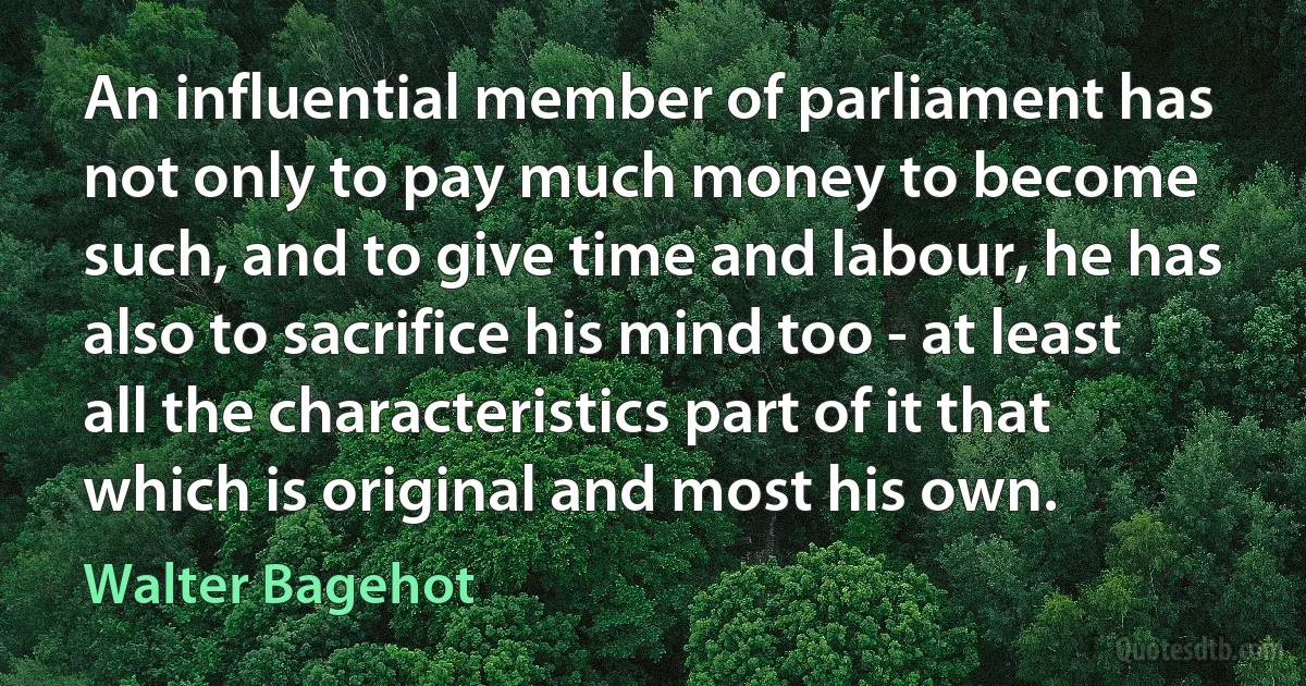 An influential member of parliament has not only to pay much money to become such, and to give time and labour, he has also to sacrifice his mind too - at least all the characteristics part of it that which is original and most his own. (Walter Bagehot)