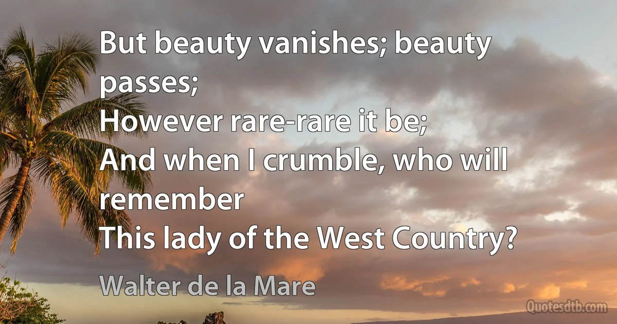 But beauty vanishes; beauty passes;
However rare-rare it be;
And when I crumble, who will remember
This lady of the West Country? (Walter de la Mare)