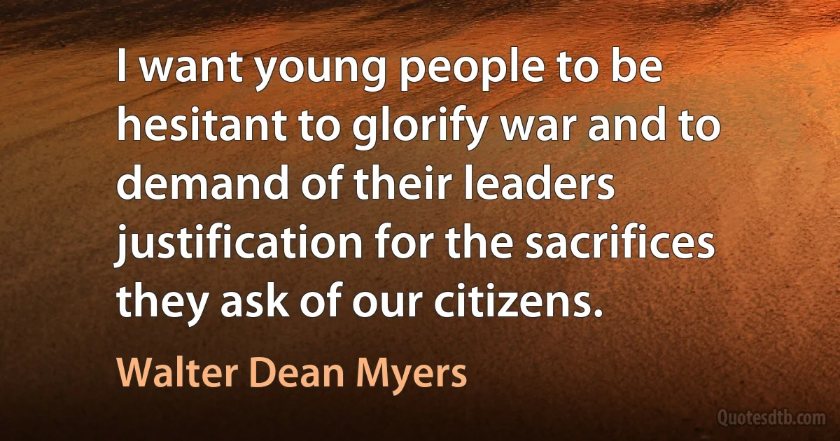 I want young people to be hesitant to glorify war and to demand of their leaders justification for the sacrifices they ask of our citizens. (Walter Dean Myers)