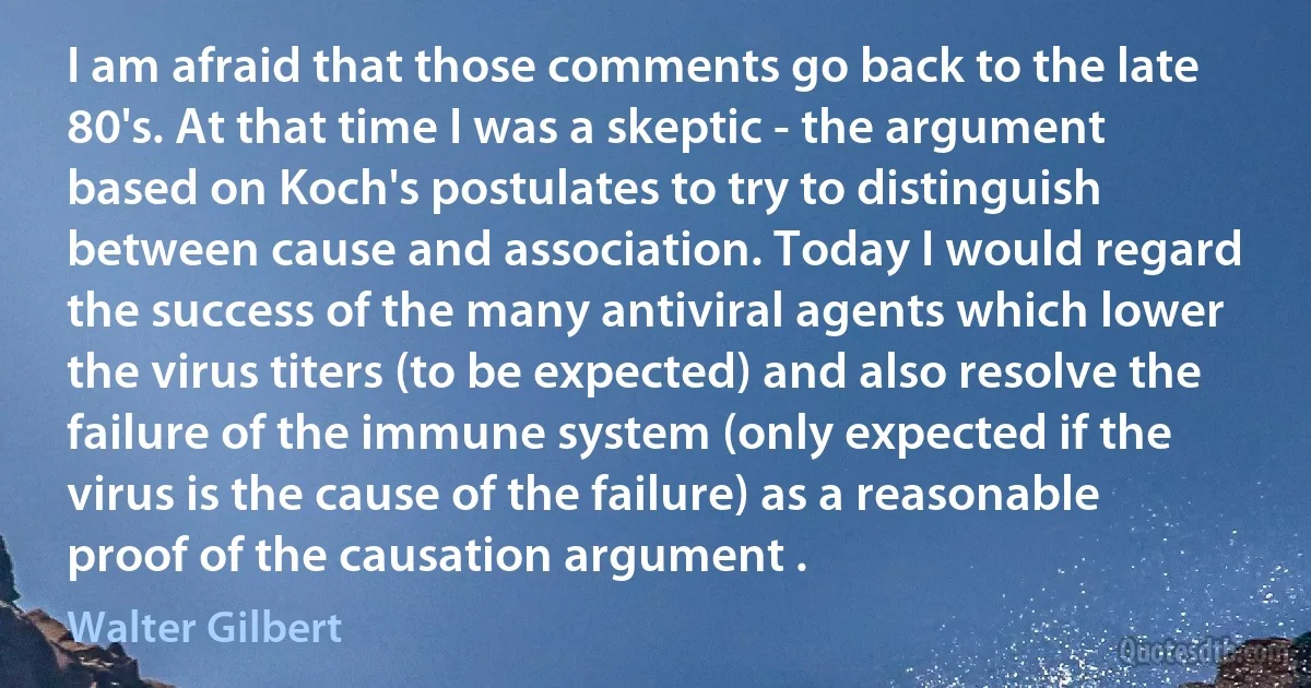 I am afraid that those comments go back to the late 80's. At that time I was a skeptic - the argument based on Koch's postulates to try to distinguish between cause and association. Today I would regard the success of the many antiviral agents which lower the virus titers (to be expected) and also resolve the failure of the immune system (only expected if the virus is the cause of the failure) as a reasonable proof of the causation argument . (Walter Gilbert)