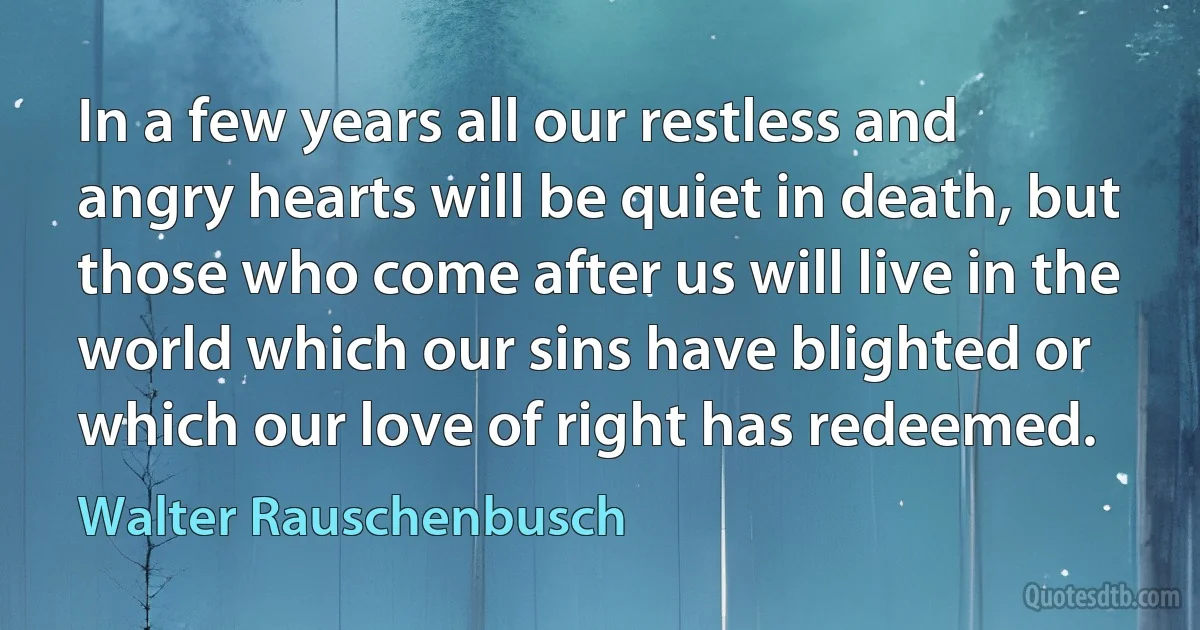 In a few years all our restless and angry hearts will be quiet in death, but those who come after us will live in the world which our sins have blighted or which our love of right has redeemed. (Walter Rauschenbusch)