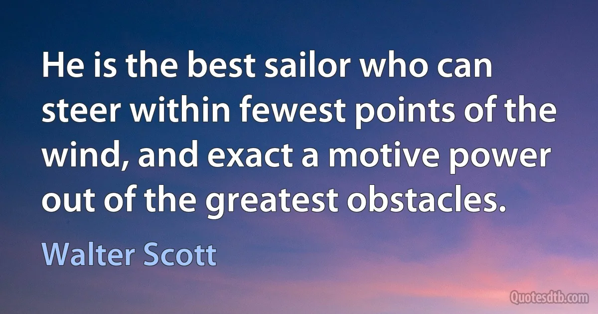 He is the best sailor who can steer within fewest points of the wind, and exact a motive power out of the greatest obstacles. (Walter Scott)