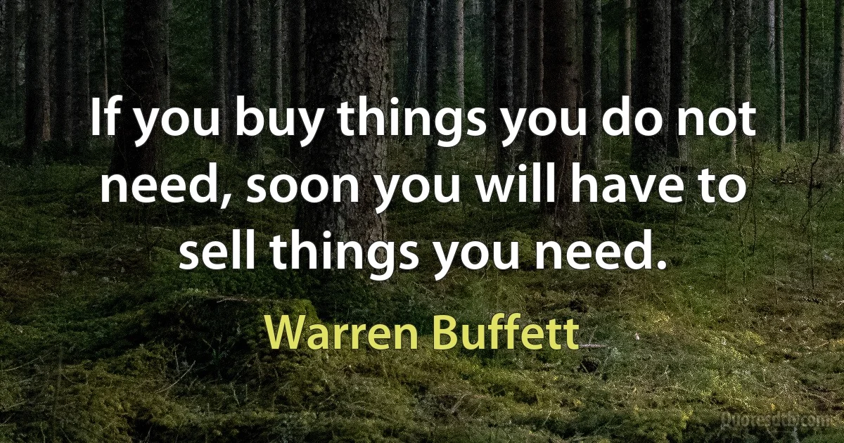 If you buy things you do not need, soon you will have to sell things you need. (Warren Buffett)