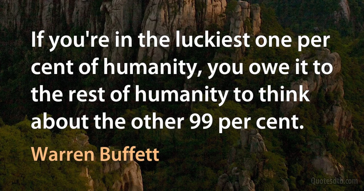 If you're in the luckiest one per cent of humanity, you owe it to the rest of humanity to think about the other 99 per cent. (Warren Buffett)