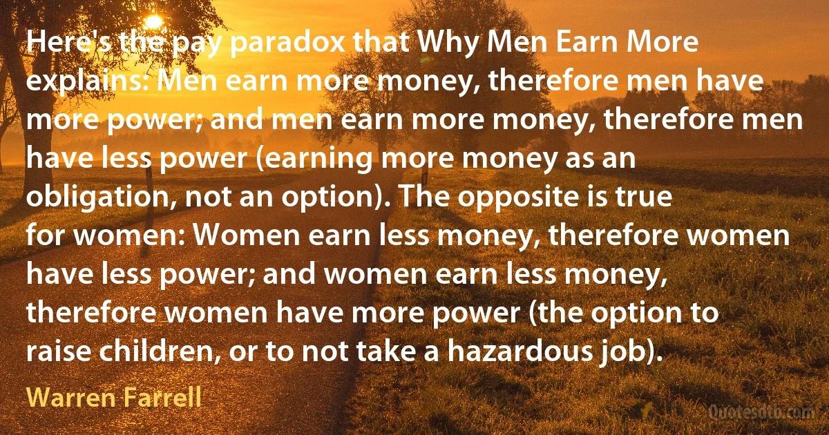 Here's the pay paradox that Why Men Earn More explains: Men earn more money, therefore men have more power; and men earn more money, therefore men have less power (earning more money as an obligation, not an option). The opposite is true for women: Women earn less money, therefore women have less power; and women earn less money, therefore women have more power (the option to raise children, or to not take a hazardous job). (Warren Farrell)