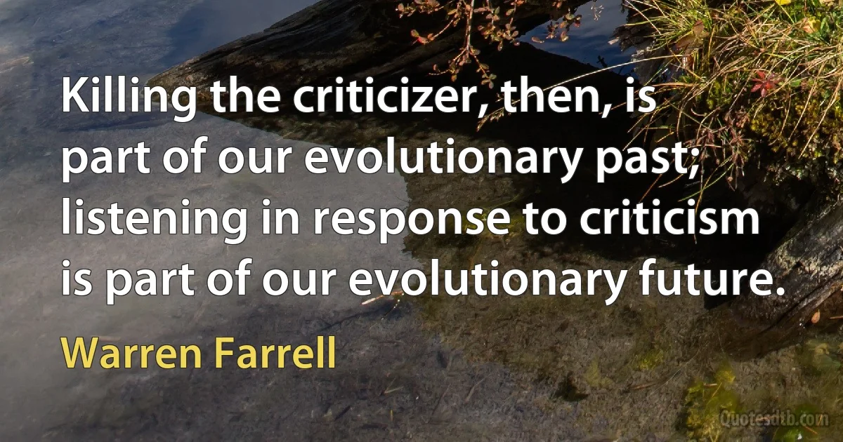 Killing the criticizer, then, is part of our evolutionary past; listening in response to criticism is part of our evolutionary future. (Warren Farrell)