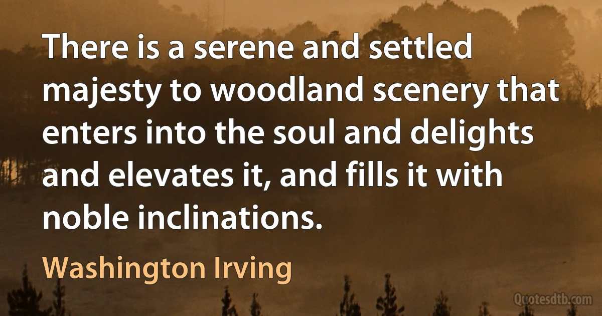 There is a serene and settled majesty to woodland scenery that enters into the soul and delights and elevates it, and fills it with noble inclinations. (Washington Irving)