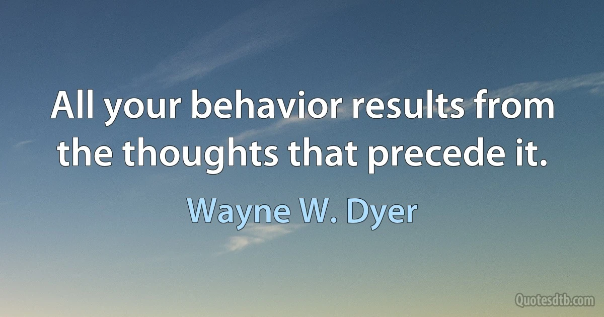 All your behavior results from the thoughts that precede it. (Wayne W. Dyer)