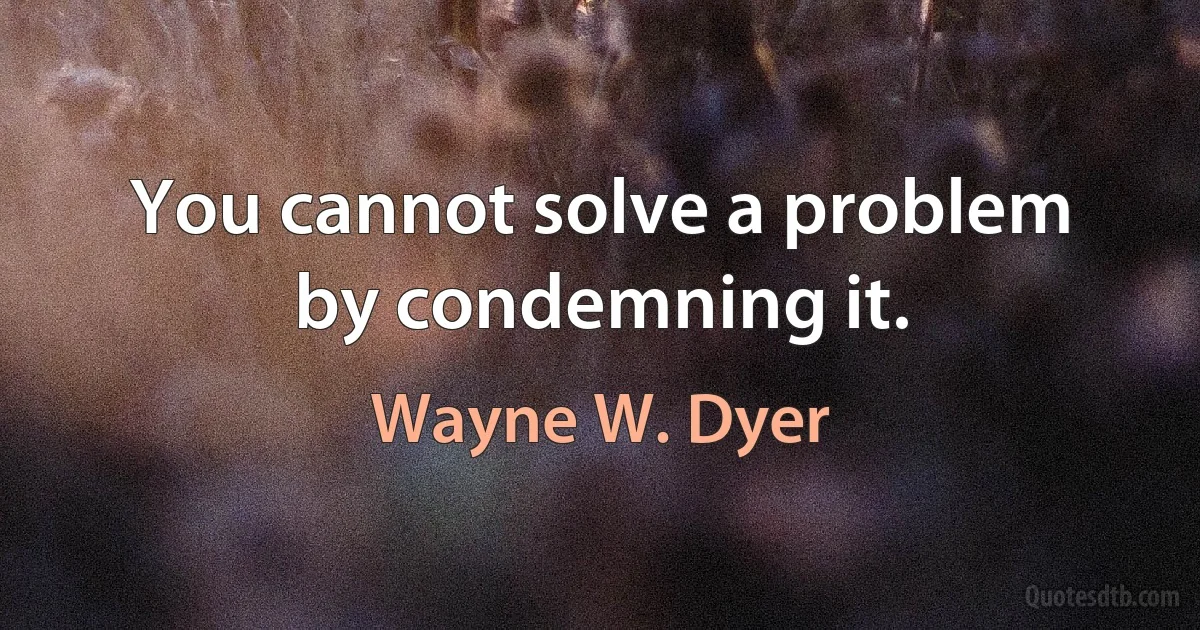 You cannot solve a problem by condemning it. (Wayne W. Dyer)