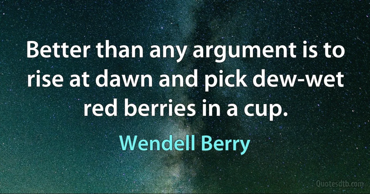 Better than any argument is to rise at dawn and pick dew-wet red berries in a cup. (Wendell Berry)