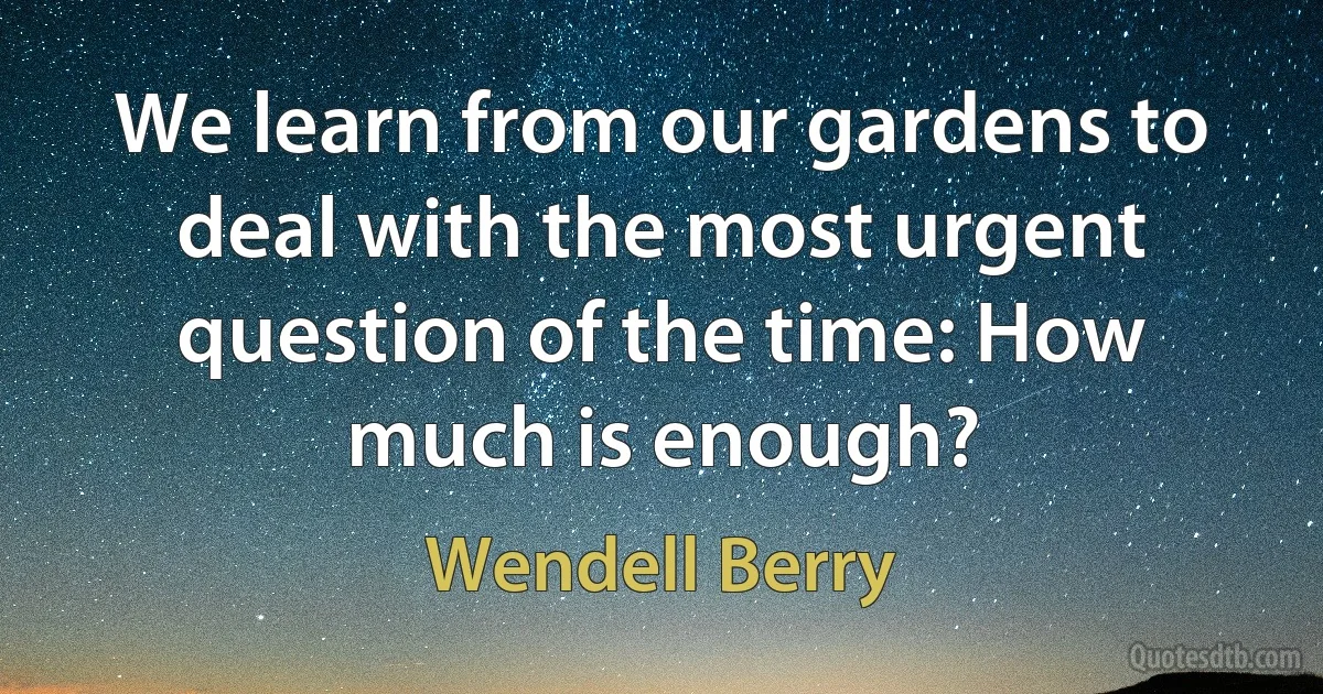 We learn from our gardens to deal with the most urgent question of the time: How much is enough? (Wendell Berry)