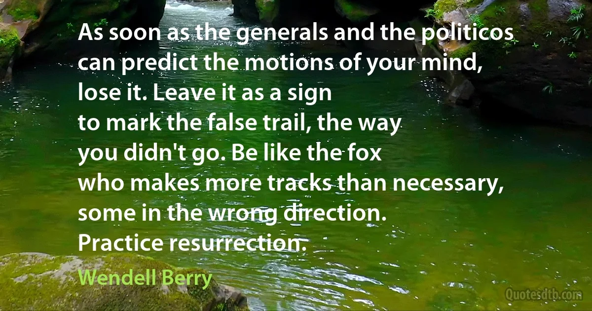 As soon as the generals and the politicos
can predict the motions of your mind,
lose it. Leave it as a sign
to mark the false trail, the way
you didn't go. Be like the fox
who makes more tracks than necessary,
some in the wrong direction.
Practice resurrection. (Wendell Berry)