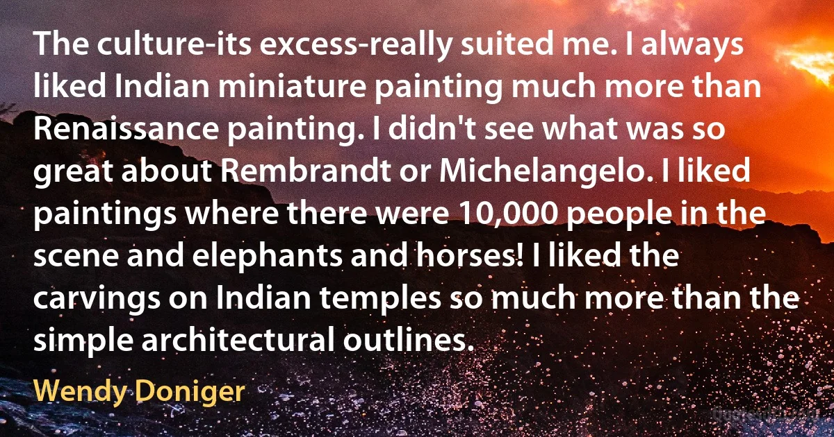 The culture-its excess-really suited me. I always liked Indian miniature painting much more than Renaissance painting. I didn't see what was so great about Rembrandt or Michelangelo. I liked paintings where there were 10,000 people in the scene and elephants and horses! I liked the carvings on Indian temples so much more than the simple architectural outlines. (Wendy Doniger)