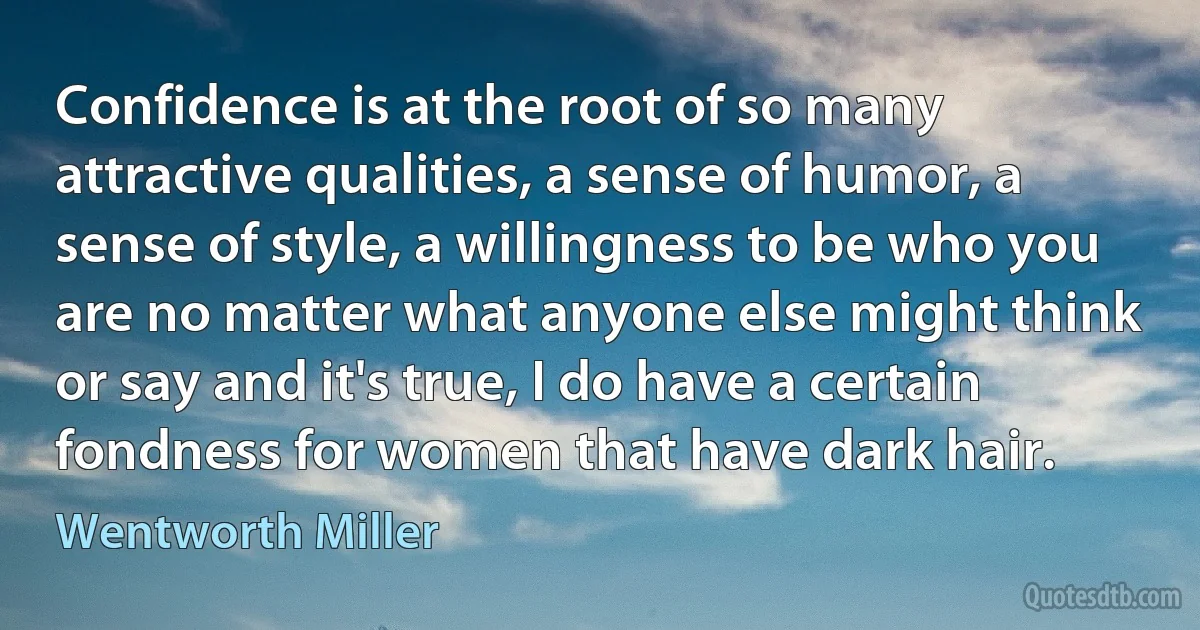 Confidence is at the root of so many attractive qualities, a sense of humor, a sense of style, a willingness to be who you are no matter what anyone else might think or say and it's true, I do have a certain fondness for women that have dark hair. (Wentworth Miller)