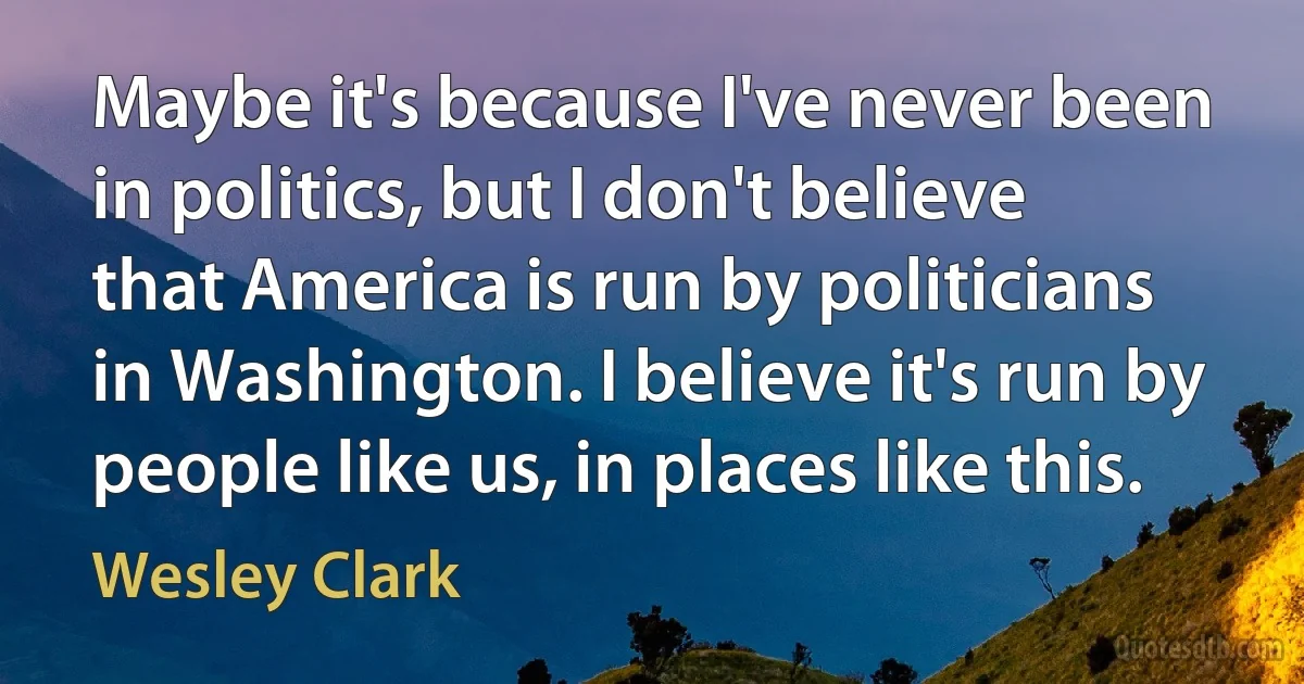 Maybe it's because I've never been in politics, but I don't believe that America is run by politicians in Washington. I believe it's run by people like us, in places like this. (Wesley Clark)