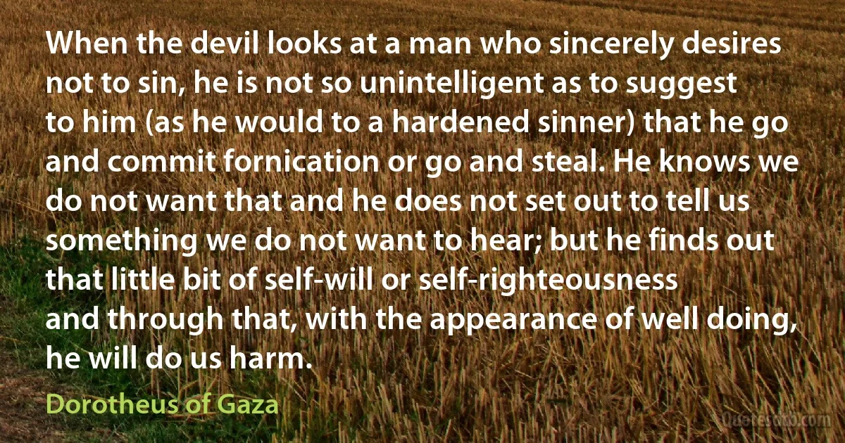 When the devil looks at a man who sincerely desires not to sin, he is not so unintelligent as to suggest to him (as he would to a hardened sinner) that he go and commit fornication or go and steal. He knows we do not want that and he does not set out to tell us something we do not want to hear; but he finds out that little bit of self-will or self-righteousness and through that, with the appearance of well doing, he will do us harm. (Dorotheus of Gaza)