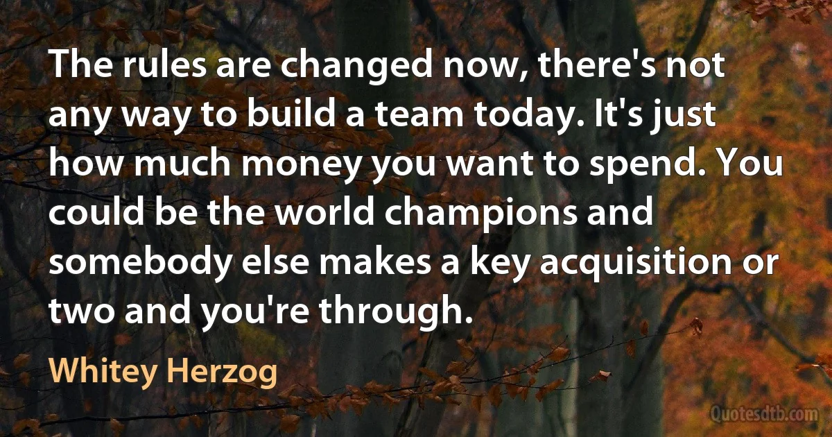 The rules are changed now, there's not any way to build a team today. It's just how much money you want to spend. You could be the world champions and somebody else makes a key acquisition or two and you're through. (Whitey Herzog)