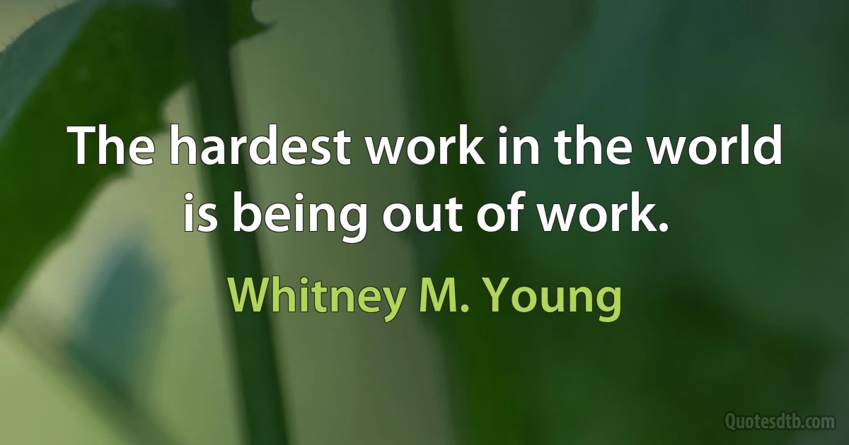 The hardest work in the world is being out of work. (Whitney M. Young)