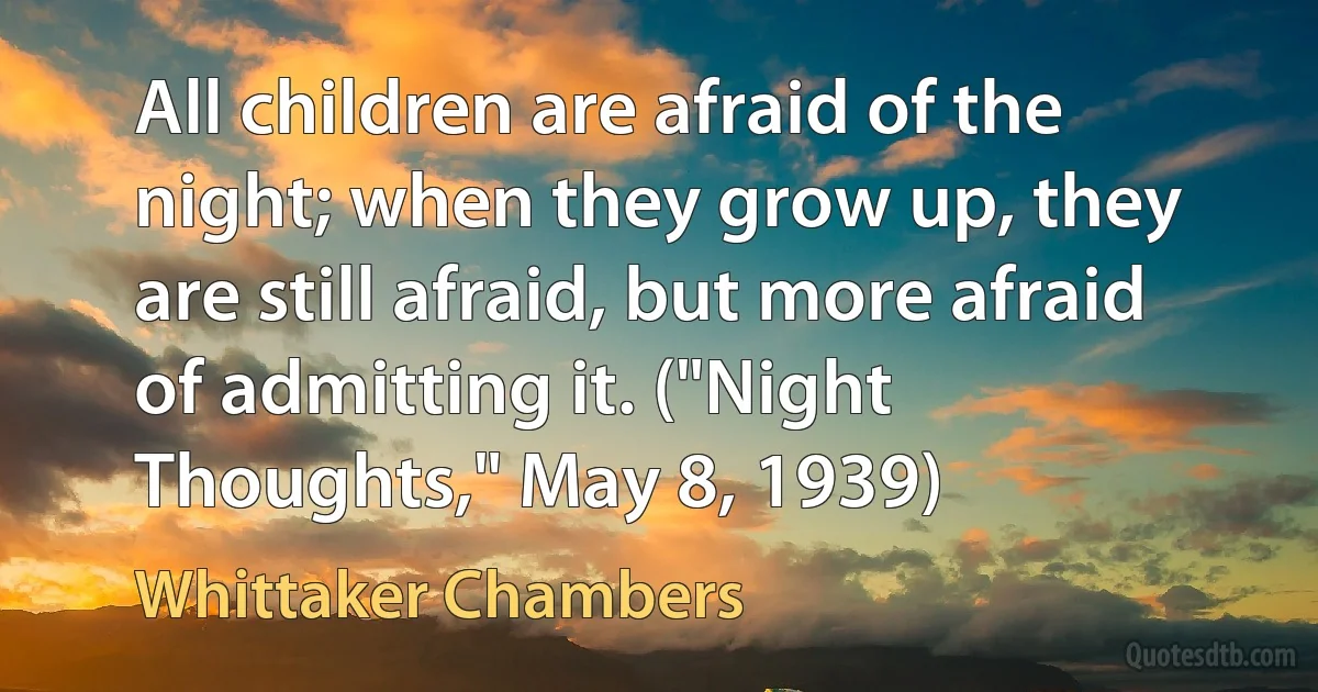 All children are afraid of the night; when they grow up, they are still afraid, but more afraid of admitting it. ("Night Thoughts," May 8, 1939) (Whittaker Chambers)