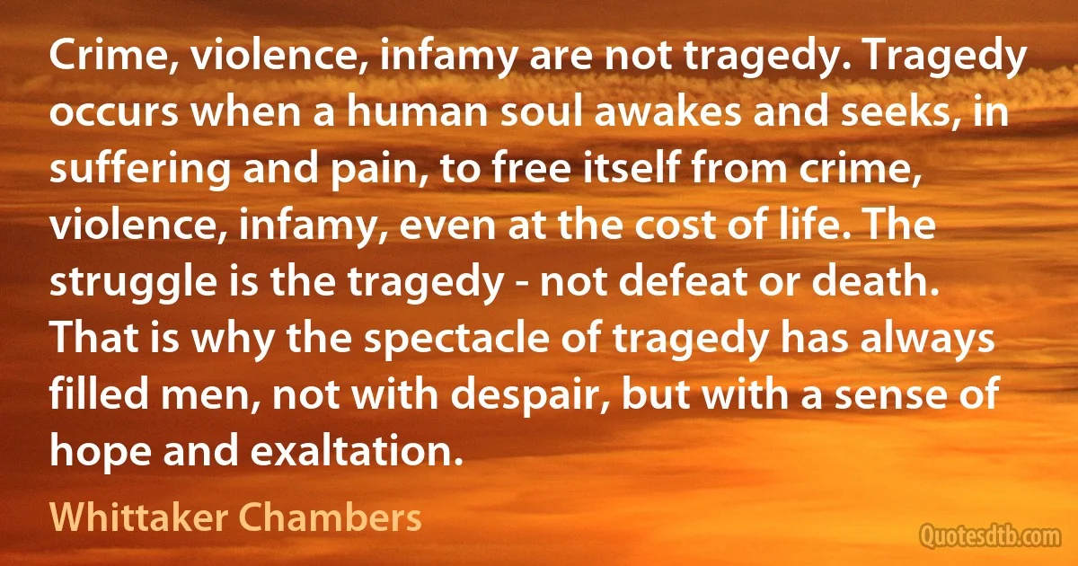 Crime, violence, infamy are not tragedy. Tragedy occurs when a human soul awakes and seeks, in suffering and pain, to free itself from crime, violence, infamy, even at the cost of life. The struggle is the tragedy - not defeat or death. That is why the spectacle of tragedy has always filled men, not with despair, but with a sense of hope and exaltation. (Whittaker Chambers)