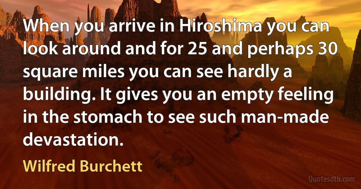 When you arrive in Hiroshima you can look around and for 25 and perhaps 30 square miles you can see hardly a building. It gives you an empty feeling in the stomach to see such man-made devastation. (Wilfred Burchett)